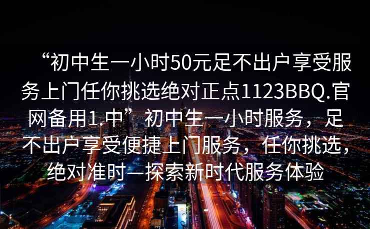 “初中生一小时50元足不出户享受服务上门任你挑选绝对正点1123BBQ.官网备用1.中”初中生一小时服务，足不出户享受便捷上门服务，任你挑选，绝对准时—探索新时代服务体验