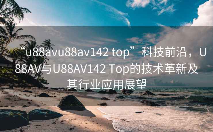 “u88avu88av142 top”科技前沿，U88AV与U88AV142 Top的技术革新及其行业应用展望