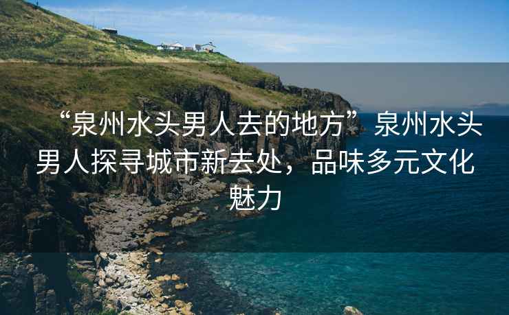 “泉州水头男人去的地方”泉州水头男人探寻城市新去处，品味多元文化魅力