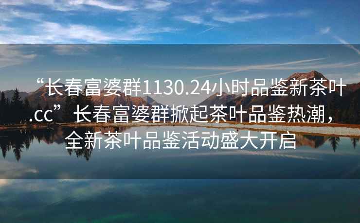 “长春富婆群1130.24小时品鉴新茶叶.cc”长春富婆群掀起茶叶品鉴热潮，全新茶叶品鉴活动盛大开启