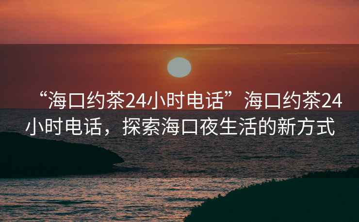 “海口约茶24小时电话”海口约茶24小时电话，探索海口夜生活的新方式