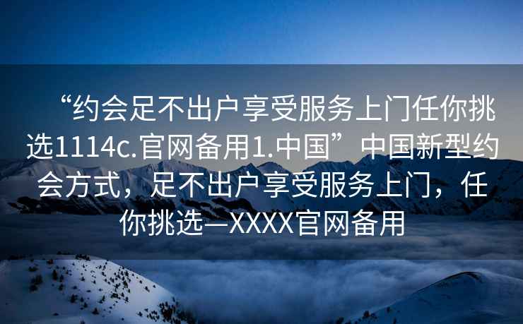 “约会足不出户享受服务上门任你挑选1114c.官网备用1.中国”中国新型约会方式，足不出户享受服务上门，任你挑选—XXXX官网备用