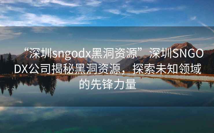 “深圳sngodx黑洞资源”深圳SNGODX公司揭秘黑洞资源，探索未知领域的先锋力量