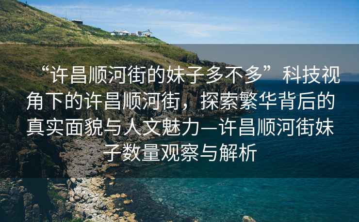 “许昌顺河街的妹子多不多”科技视角下的许昌顺河街，探索繁华背后的真实面貌与人文魅力—许昌顺河街妹子数量观察与解析