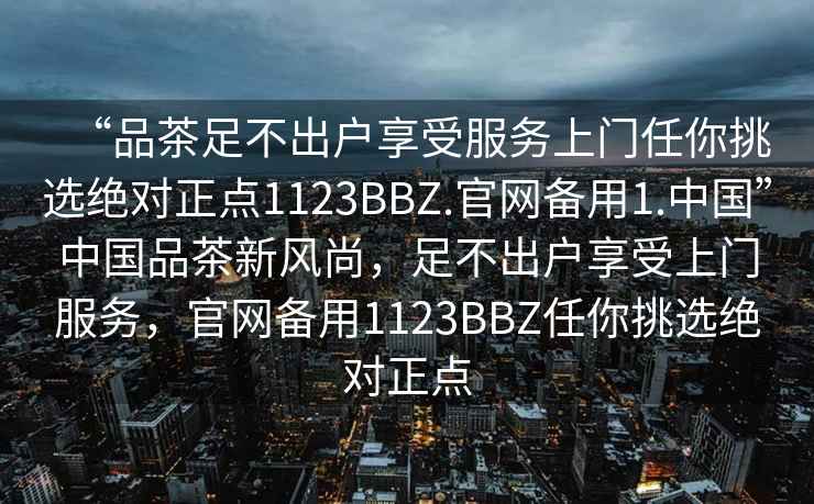 “品茶足不出户享受服务上门任你挑选绝对正点1123BBZ.官网备用1.中国”中国品茶新风尚，足不出户享受上门服务，官网备用1123BBZ任你挑选绝对正点