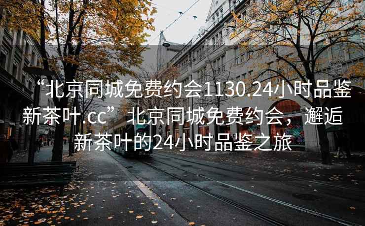 “北京同城免费约会1130.24小时品鉴新茶叶.cc”北京同城免费约会，邂逅新茶叶的24小时品鉴之旅