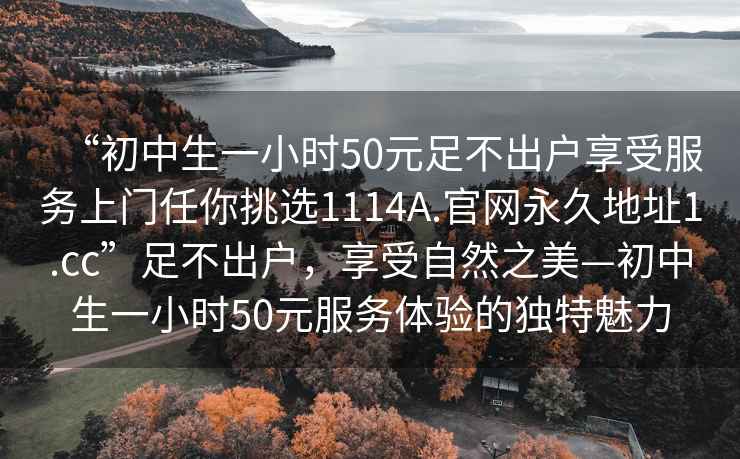 “初中生一小时50元足不出户享受服务上门任你挑选1114A.官网永久地址1.cc”足不出户，享受自然之美—初中生一小时50元服务体验的独特魅力