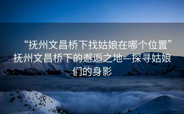 “抚州文昌桥下找姑娘在哪个位置”抚州文昌桥下的邂逅之地—探寻姑娘们的身影