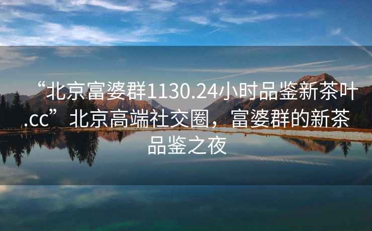 “北京富婆群1130.24小时品鉴新茶叶.cc”北京高端社交圈，富婆群的新茶品鉴之夜