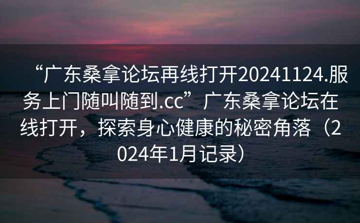 “广东桑拿论坛再线打开20241124.服务上门随叫随到.cc”广东桑拿论坛在线打开，探索身心健康的秘密角落（2024年1月记录）