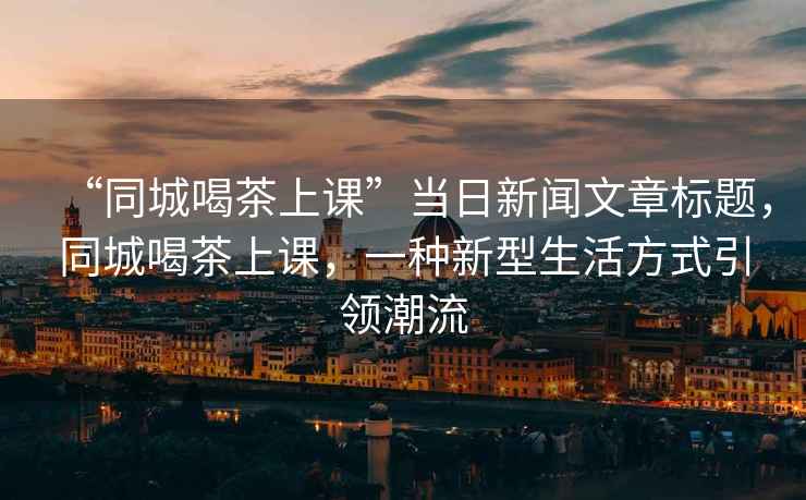 “同城喝茶上课”当日新闻文章标题，同城喝茶上课，一种新型生活方式引领潮流