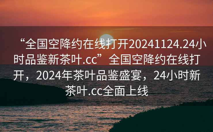 “全国空降约在线打开20241124.24小时品鉴新茶叶.cc”全国空降约在线打开，2024年茶叶品鉴盛宴，24小时新茶叶.cc全面上线