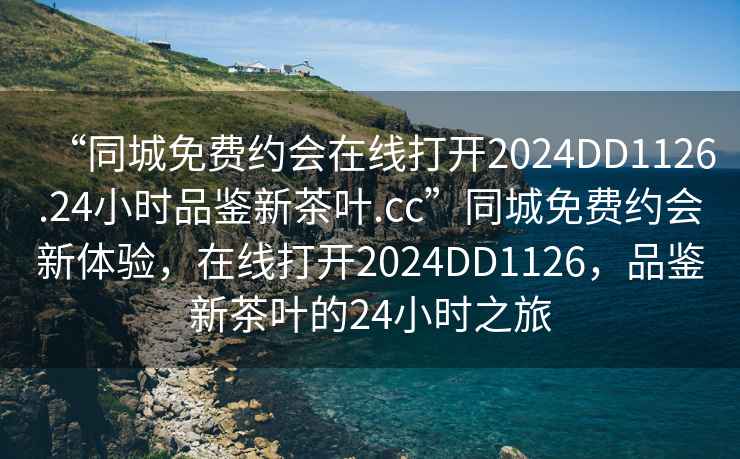 “同城免费约会在线打开2024DD1126.24小时品鉴新茶叶.cc”同城免费约会新体验，在线打开2024DD1126，品鉴新茶叶的24小时之旅