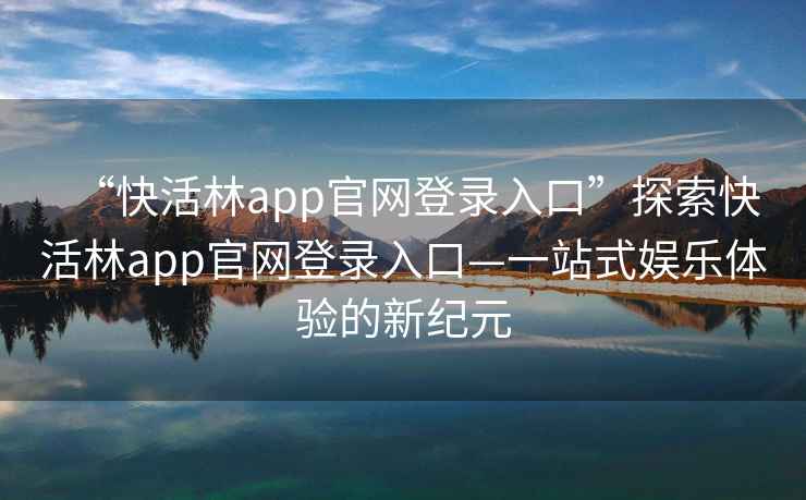 “快活林app官网登录入口”探索快活林app官网登录入口—一站式娱乐体验的新纪元