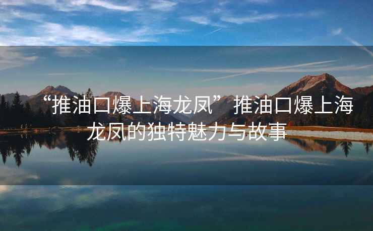 “推油口爆上海龙凤”推油口爆上海龙凤的独特魅力与故事