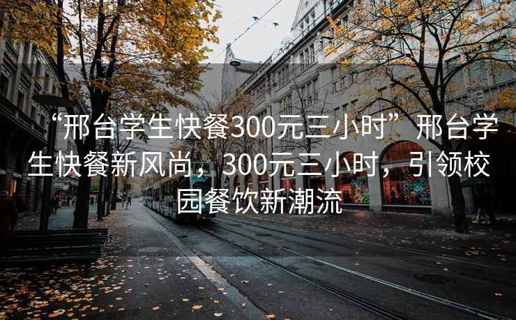 “邢台学生快餐300元三小时”邢台学生快餐新风尚，300元三小时，引领校园餐饮新潮流