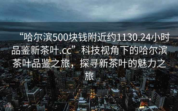 “哈尔滨500块钱附近约1130.24小时品鉴新茶叶.cc”科技视角下的哈尔滨茶叶品鉴之旅，探寻新茶叶的魅力之旅