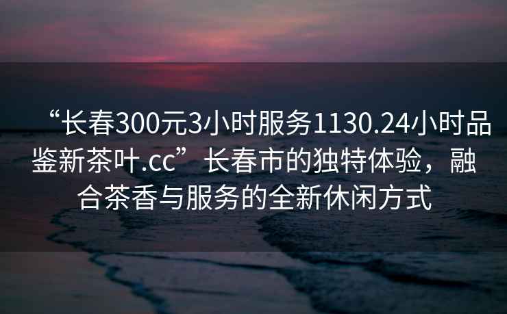 “长春300元3小时服务1130.24小时品鉴新茶叶.cc”长春市的独特体验，融合茶香与服务的全新休闲方式