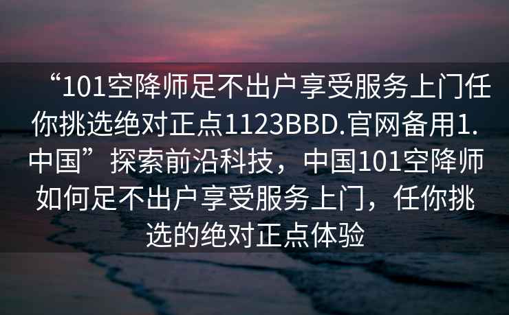 “101空降师足不出户享受服务上门任你挑选绝对正点1123BBD.官网备用1.中国”探索前沿科技，中国101空降师如何足不出户享受服务上门，任你挑选的绝对正点体验