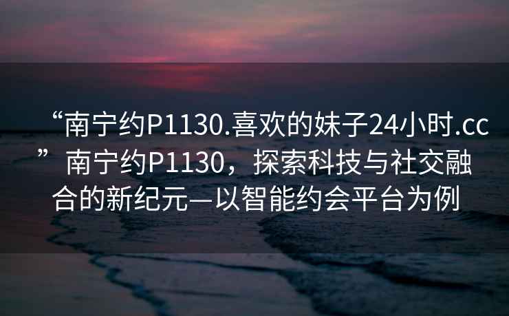 “南宁约P1130.喜欢的妹子24小时.cc”南宁约P1130，探索科技与社交融合的新纪元—以智能约会平台为例