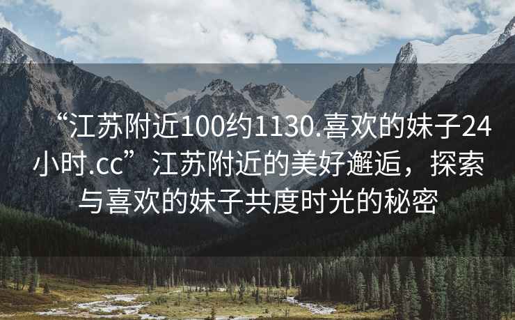 “江苏附近100约1130.喜欢的妹子24小时.cc”江苏附近的美好邂逅，探索与喜欢的妹子共度时光的秘密