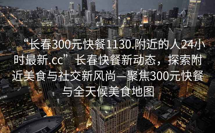 “长春300元快餐1130.附近的人24小时最新.cc”长春快餐新动态，探索附近美食与社交新风尚—聚焦300元快餐与全天候美食地图