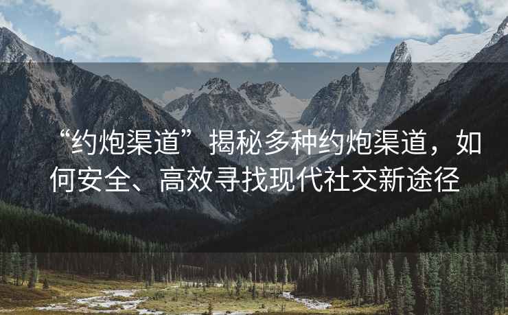 “约炮渠道”揭秘多种约炮渠道，如何安全、高效寻找现代社交新途径