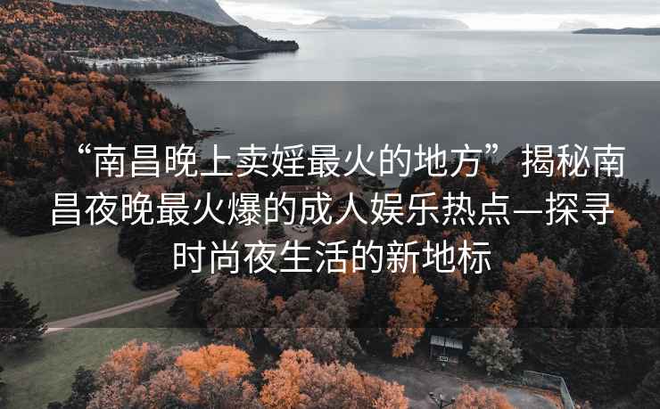 “南昌晚上卖婬最火的地方”揭秘南昌夜晚最火爆的成人娱乐热点—探寻时尚夜生活的新地标