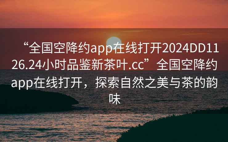 “全国空降约app在线打开2024DD1126.24小时品鉴新茶叶.cc”全国空降约app在线打开，探索自然之美与茶的韵味