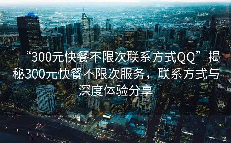 “300元快餐不限次联系方式QQ”揭秘300元快餐不限次服务，联系方式与深度体验分享