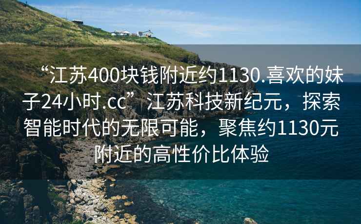 “江苏400块钱附近约1130.喜欢的妹子24小时.cc”江苏科技新纪元，探索智能时代的无限可能，聚焦约1130元附近的高性价比体验