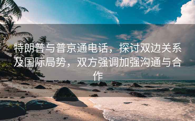 特朗普与普京通电话，探讨双边关系及国际局势，双方强调加强沟通与合作