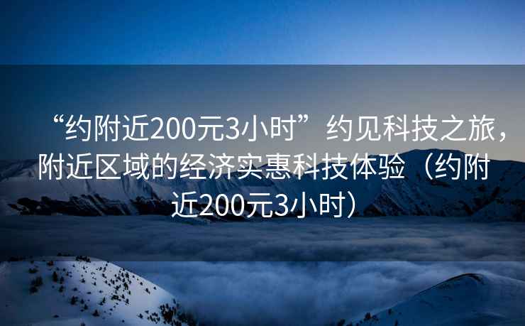 “约附近200元3小时”约见科技之旅，附近区域的经济实惠科技体验（约附近200元3小时）