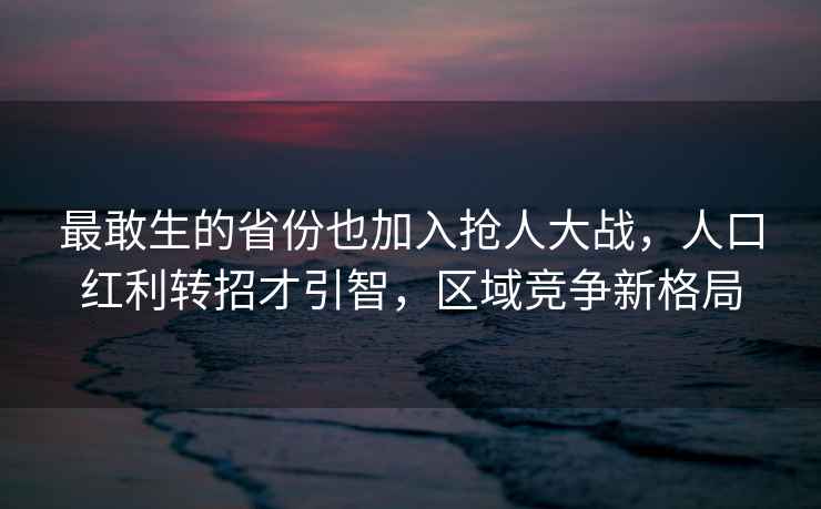 最敢生的省份也加入抢人大战，人口红利转招才引智，区域竞争新格局