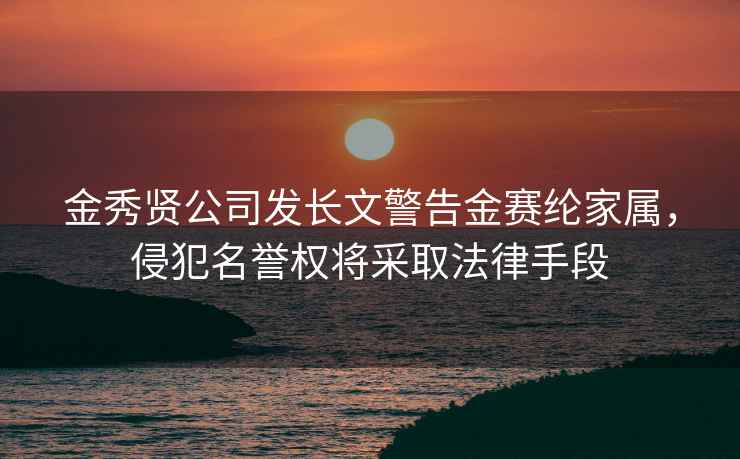 金秀贤公司发长文警告金赛纶家属，侵犯名誉权将采取法律手段