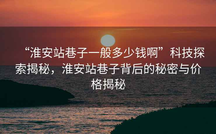 “淮安站巷子一般多少钱啊”科技探索揭秘，淮安站巷子背后的秘密与价格揭秘