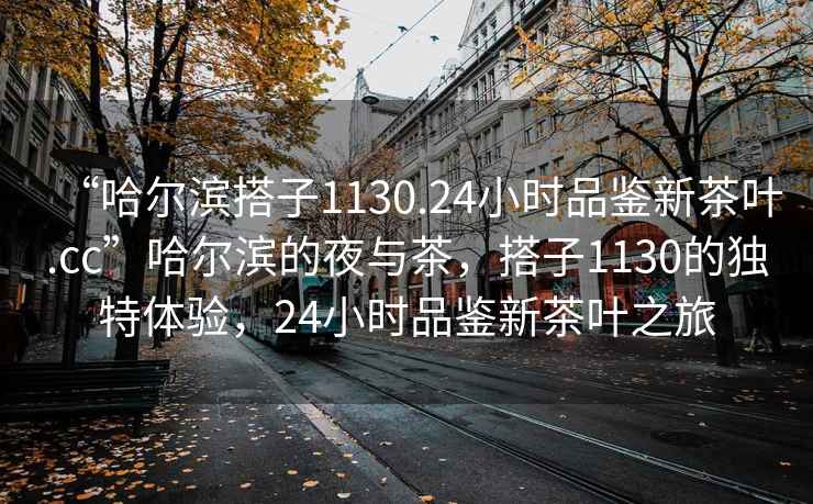 “哈尔滨搭子1130.24小时品鉴新茶叶.cc”哈尔滨的夜与茶，搭子1130的独特体验，24小时品鉴新茶叶之旅