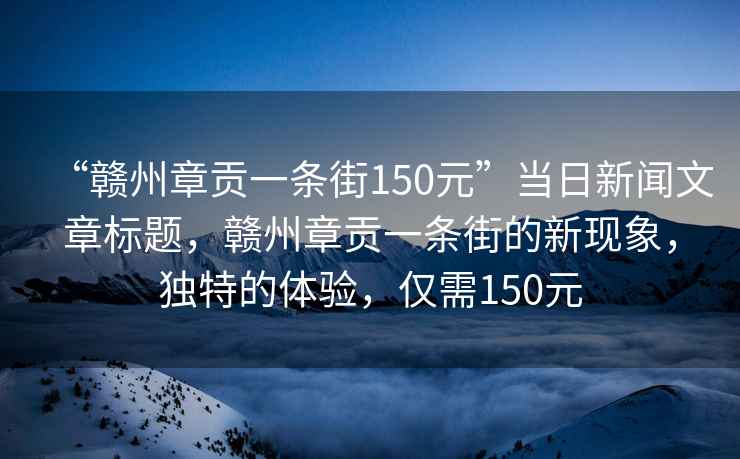 “赣州章贡一条街150元”当日新闻文章标题，赣州章贡一条街的新现象，独特的体验，仅需150元