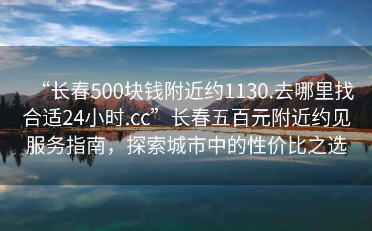 “长春500块钱附近约1130.去哪里找合适24小时.cc”长春五百元附近约见服务指南，探索城市中的性价比之选