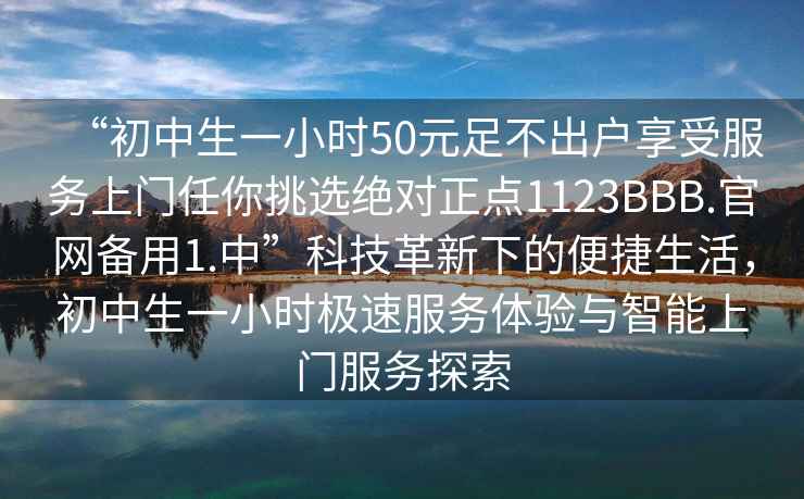 “初中生一小时50元足不出户享受服务上门任你挑选绝对正点1123BBB.官网备用1.中”科技革新下的便捷生活，初中生一小时极速服务体验与智能上门服务探索