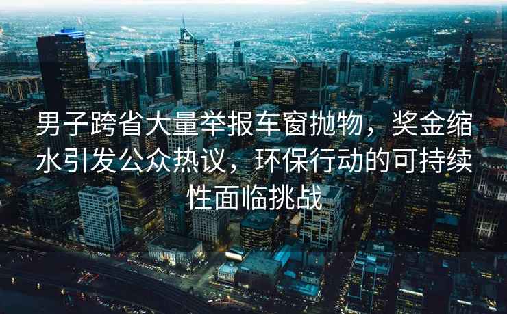 男子跨省大量举报车窗抛物，奖金缩水引发公众热议，环保行动的可持续性面临挑战