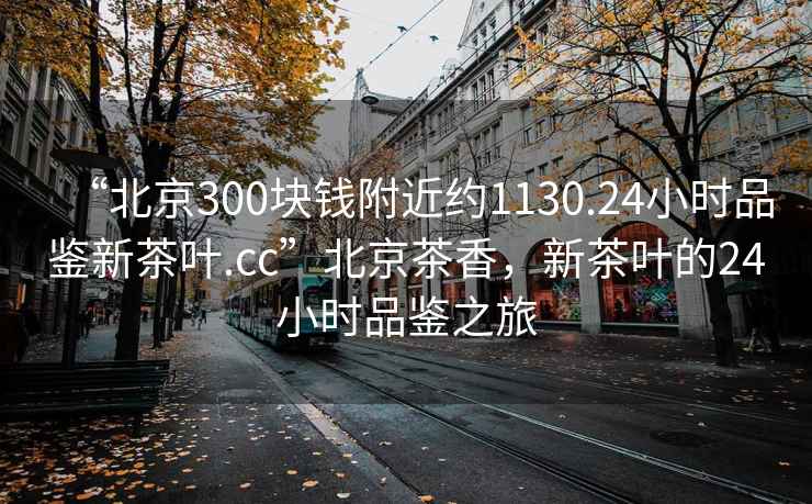 “北京300块钱附近约1130.24小时品鉴新茶叶.cc”北京茶香，新茶叶的24小时品鉴之旅