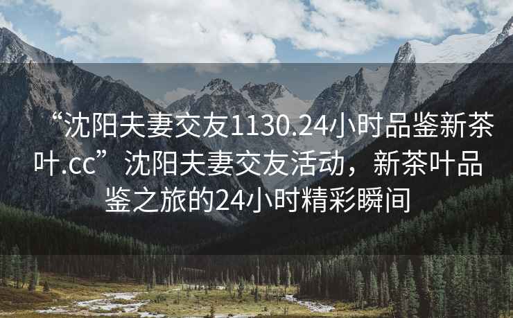 “沈阳夫妻交友1130.24小时品鉴新茶叶.cc”沈阳夫妻交友活动，新茶叶品鉴之旅的24小时精彩瞬间