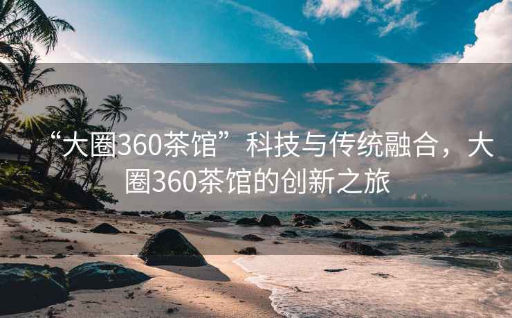 “大圈360茶馆”科技与传统融合，大圈360茶馆的创新之旅