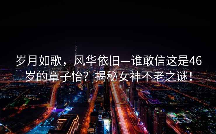 岁月如歌，风华依旧—谁敢信这是46岁的章子怡？揭秘女神不老之谜！