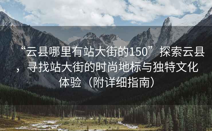 “云县哪里有站大街的150”探索云县，寻找站大街的时尚地标与独特文化体验（附详细指南）