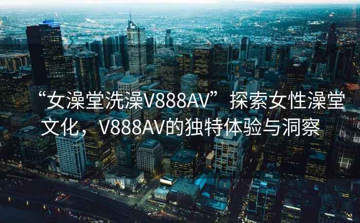 “女澡堂洗澡V888AV”探索女性澡堂文化，V888AV的独特体验与洞察