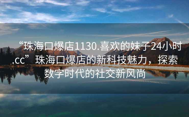 “珠海口爆店1130.喜欢的妹子24小时.cc”珠海口爆店的新科技魅力，探索数字时代的社交新风尚