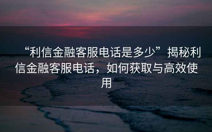 “利信金融客服电话是多少”揭秘利信金融客服电话，如何获取与高效使用