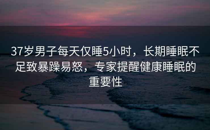 37岁男子每天仅睡5小时，长期睡眠不足致暴躁易怒，专家提醒健康睡眠的重要性